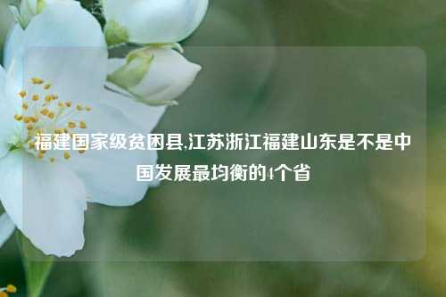 福建国家级贫困县,江苏浙江福建山东是不是中国发展最均衡的4个省