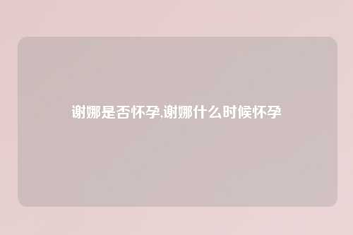 谢娜是否怀孕,谢娜什么时候怀孕