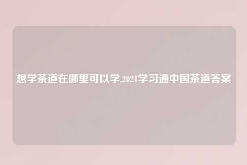 想学茶道在哪里可以学,2021学习通中国茶道答案