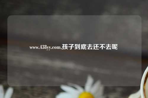 www.438yy.com,孩子到底去还不去呢