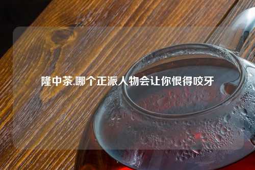 隆中茶,哪个正派人物会让你恨得咬牙