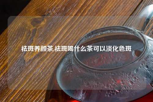 祛斑养颜茶,祛斑喝什么茶可以淡化色斑