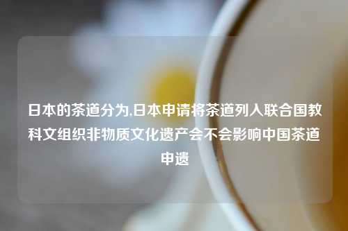 日本的茶道分为,日本申请将茶道列入联合国教科文组织非物质文化遗产会不会影响中国茶道申遗