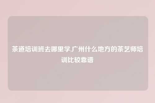 茶道培训班去哪里学,广州什么地方的茶艺师培训比较靠谱