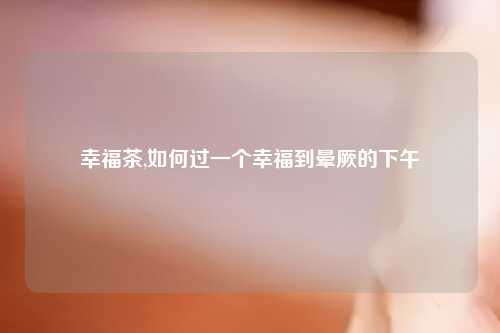 幸福茶,如何过一个幸福到晕厥的下午