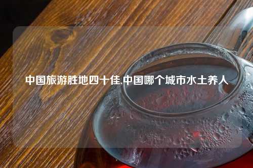 中国旅游胜地四十佳,中国哪个城市水土养人