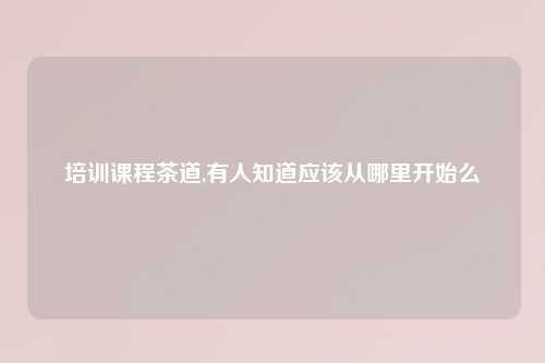 培训课程茶道,有人知道应该从哪里开始么