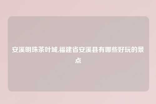 安溪明珠茶叶城,福建省安溪县有哪些好玩的景点