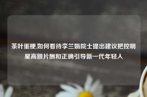 茶叶蛋梗,如何看待李兰娟院士提出建议把控明星高额片酬和正确引导新一代年轻人
