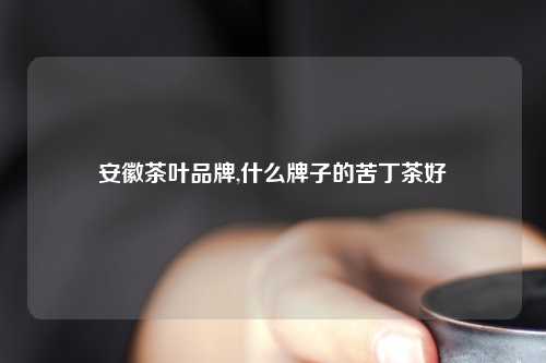 安徽茶叶品牌,什么牌子的苦丁茶好