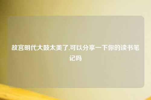 故宫明代大鼓太美了,可以分享一下你的读书笔记吗