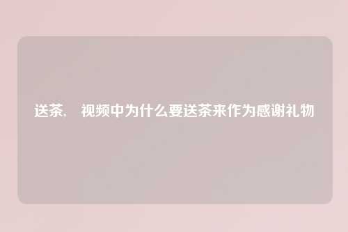 送茶, 视频中为什么要送茶来作为感谢礼物