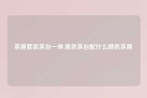 茶道套装茶台一体,黑色茶台配什么颜色茶具