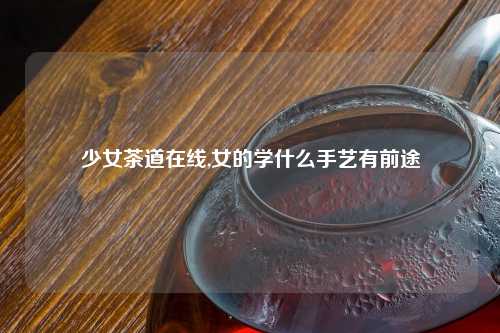 少女茶道在线,女的学什么手艺有前途