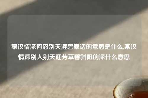 蒙汉情深何忍别天涯碧草话的意思是什么,某汉情深别人别天涯芳草碧斜阳的深什么意思