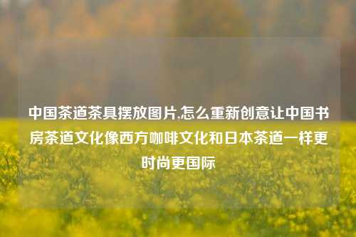中国茶道茶具摆放图片,怎么重新创意让中国书房茶道文化像西方咖啡文化和日本茶道一样更时尚更国际