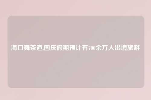 海口舞茶道,国庆假期预计有700余万人出境旅游