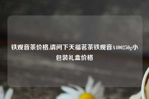 铁观音茶价格,请问下天福茗茶铁观音A400250g小包装礼盒价格