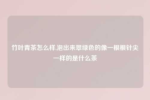 竹叶青茶怎么样,泡出来翠绿色的像一根根针尖一样的是什么茶