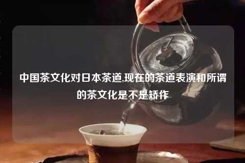 中国茶文化对日本茶道,现在的茶道表演和所谓的茶文化是不是矫作