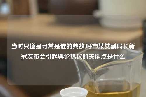 当时只道是寻常是谁的典故,呼市某女副局长新冠发布会引起舆论热议的关键点是什么
