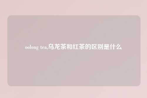 oolong tea,乌龙茶和红茶的区别是什么