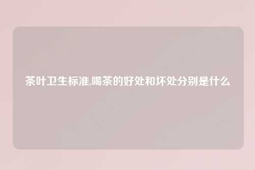 茶叶卫生标准,喝茶的好处和坏处分别是什么