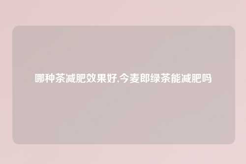哪种茶减肥效果好,今麦郎绿茶能减肥吗