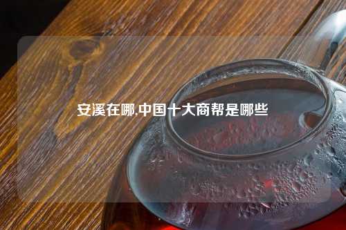 安溪在哪,中国十大商帮是哪些