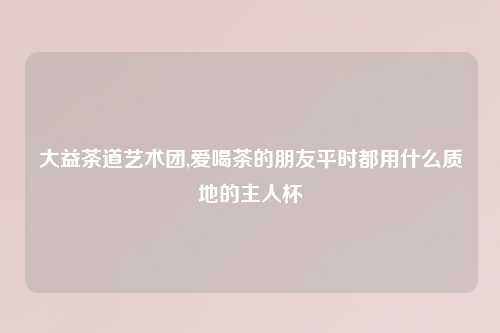 大益茶道艺术团,爱喝茶的朋友平时都用什么质地的主人杯