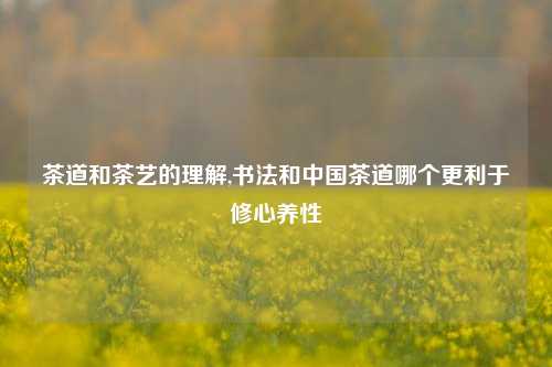 茶道和茶艺的理解,书法和中国茶道哪个更利于修心养性