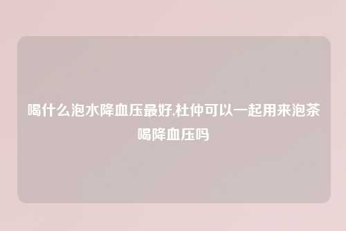 喝什么泡水降血压最好,杜仲可以一起用来泡茶喝降血压吗