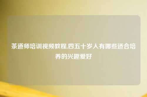 茶道师培训视频教程,四五十岁人有哪些适合培养的兴趣爱好