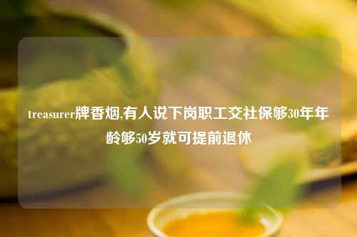 treasurer牌香烟,有人说下岗职工交社保够30年年龄够50岁就可提前退休
