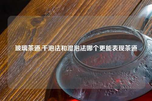 玻璃茶道,干泡法和湿泡法哪个更能表现茶道