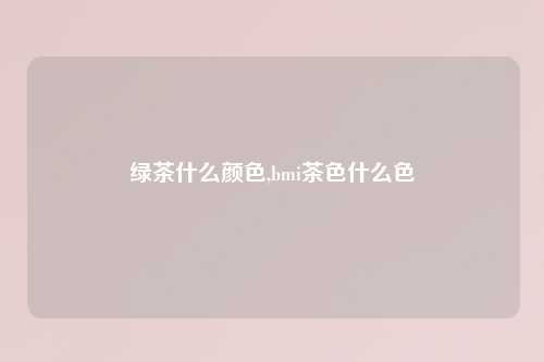 绿茶什么颜色,bmi茶色什么色