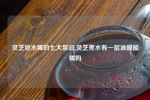 灵芝泡水喝的七大禁忌,灵芝煮水有一层油膜能喝吗