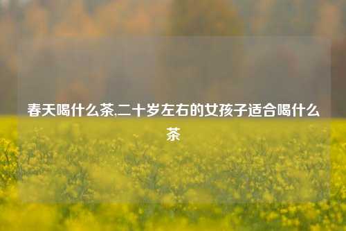 春天喝什么茶,二十岁左右的女孩子适合喝什么茶
