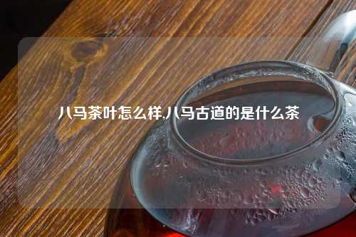 八马茶叶怎么样,八马古道的是什么茶