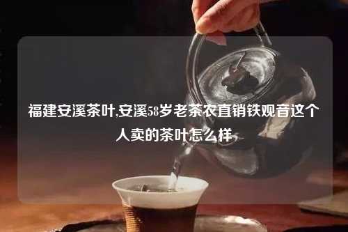 福建安溪茶叶,安溪58岁老茶农直销铁观音这个人卖的茶叶怎么样