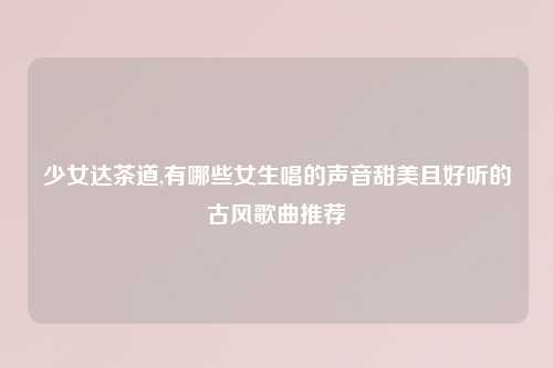 少女达茶道,有哪些女生唱的声音甜美且好听的古风歌曲推荐