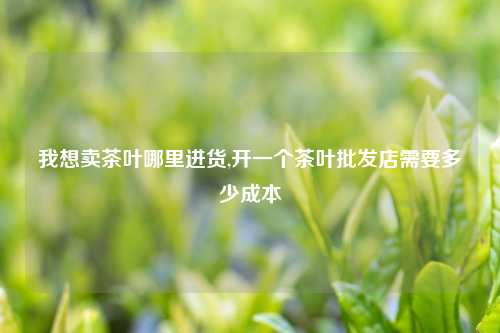 我想卖茶叶哪里进货,开一个茶叶批发店需要多少成本