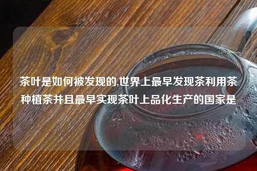茶叶是如何被发现的,世界上最早发现茶利用茶种植茶并且最早实现茶叶上品化生产的国家是