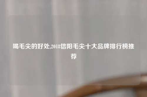 喝毛尖的好处,2018信阳毛尖十大品牌排行榜推荐