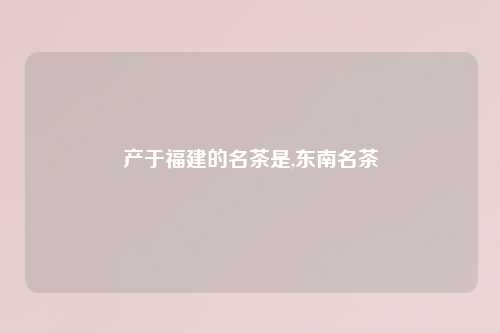 产于福建的名茶是,东南名茶