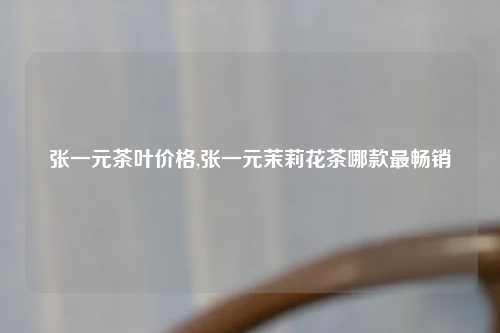 张一元茶叶价格,张一元茉莉花茶哪款最畅销