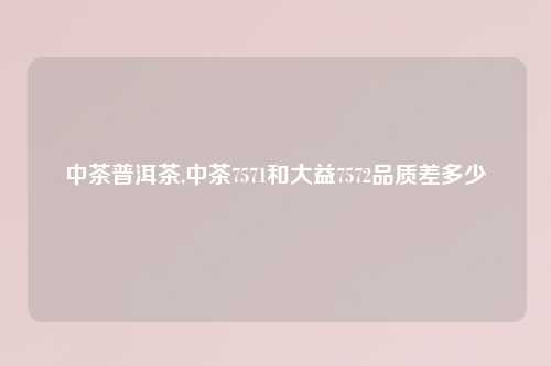 中茶普洱茶,中茶7571和大益7572品质差多少