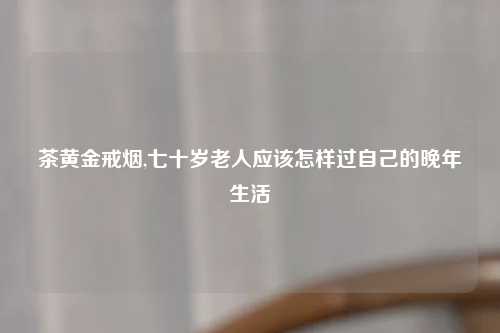 茶黄金戒烟,七十岁老人应该怎样过自己的晚年生活
