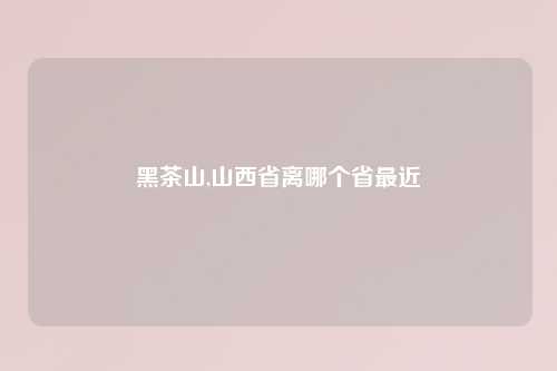 黑茶山,山西省离哪个省最近