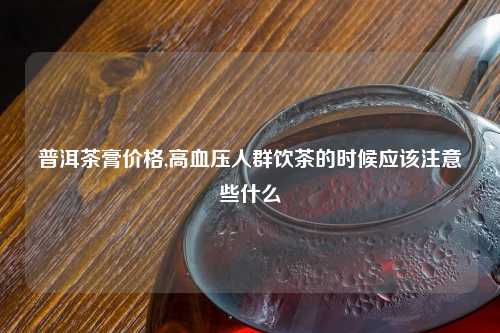 普洱茶膏价格,高血压人群饮茶的时候应该注意些什么